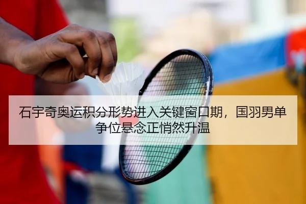 石宇奇奥运积分形势进入关键窗口期，国羽男单争位悬念正悄然升温