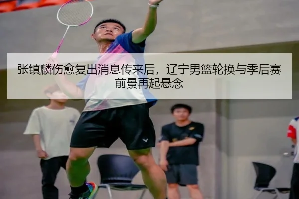 张镇麟伤愈复出消息传来后，辽宁男篮轮换与季后赛前景再起悬念